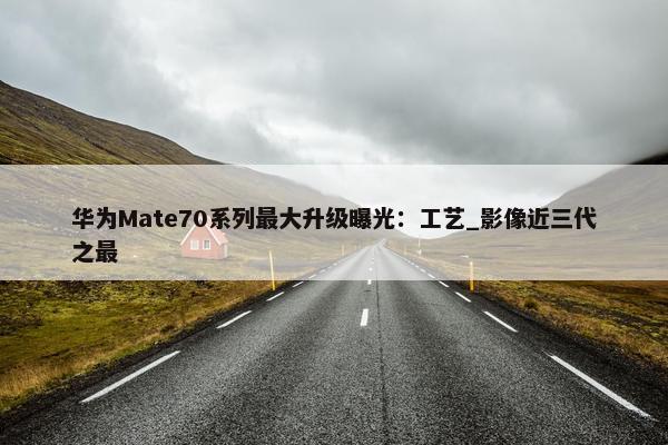 华为Mate70系列最大升级曝光：工艺_影像近三代之最