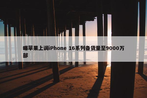 曝苹果上调iPhone 16系列备货量至9000万部