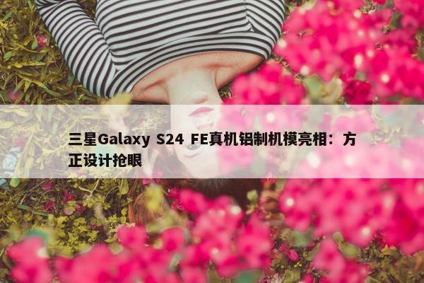 三星Galaxy S24 FE真机铝制机模亮相：方正设计抢眼