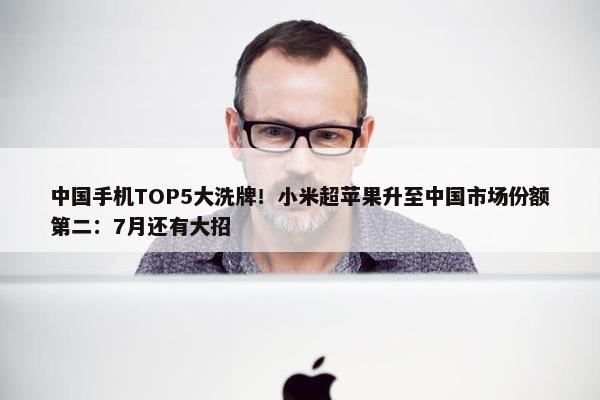 中国手机TOP5大洗牌！小米超苹果升至中国市场份额第二：7月还有大招