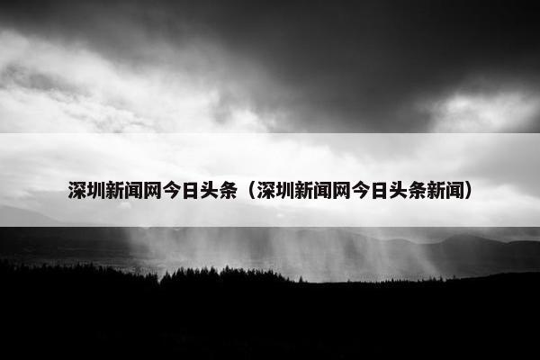 深圳新闻网今日头条（深圳新闻网今日头条新闻）