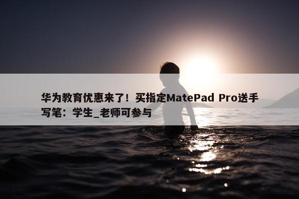 华为教育优惠来了！买指定MatePad Pro送手写笔：学生_老师可参与