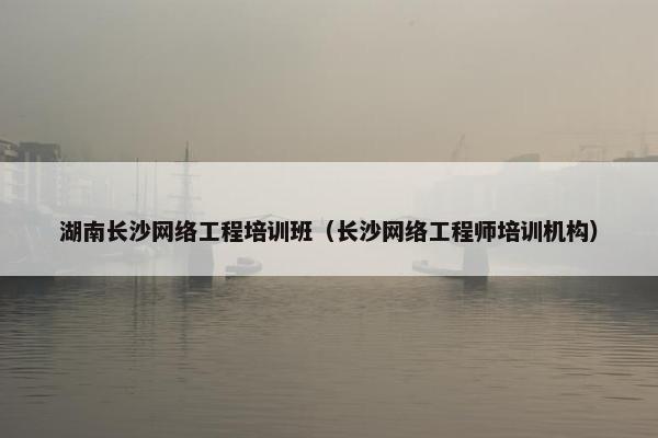 湖南长沙网络工程培训班（长沙网络工程师培训机构）