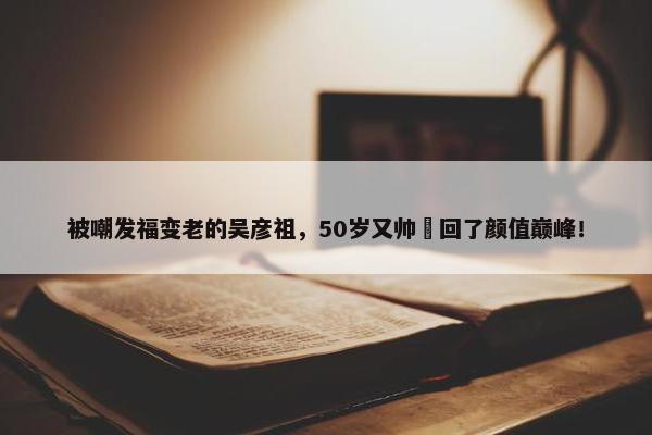 被嘲发福变老的吴彦祖，50岁又帅​回了颜值巅峰！