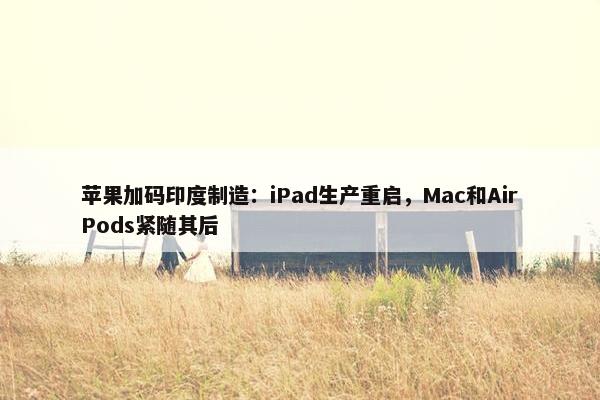 苹果加码印度制造：iPad生产重启，Mac和AirPods紧随其后