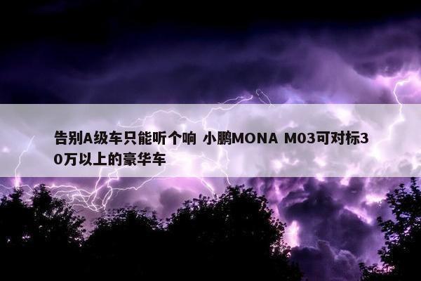 告别A级车只能听个响 小鹏MONA M03可对标30万以上的豪华车