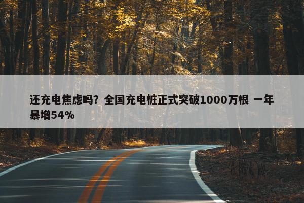 还充电焦虑吗？全国充电桩正式突破1000万根 一年暴增54%