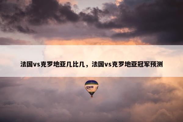 法国vs克罗地亚几比几，法国vs克罗地亚冠军预测