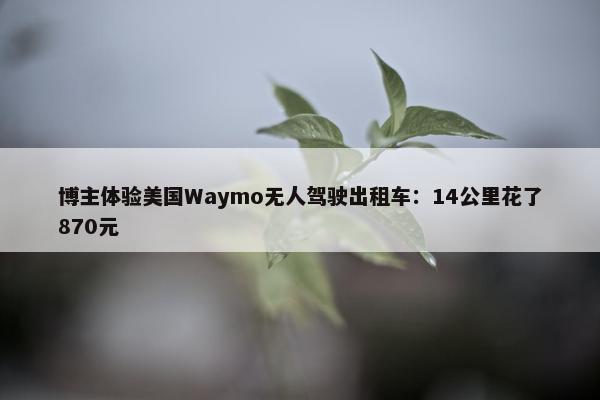 博主体验美国Waymo无人驾驶出租车：14公里花了870元