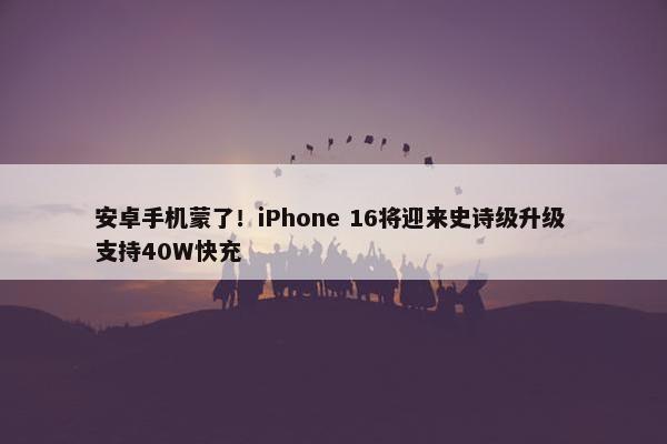 安卓手机蒙了！iPhone 16将迎来史诗级升级 支持40W快充