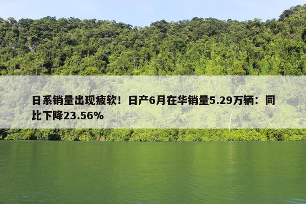 日系销量出现疲软！日产6月在华销量5.29万辆：同比下降23.56%