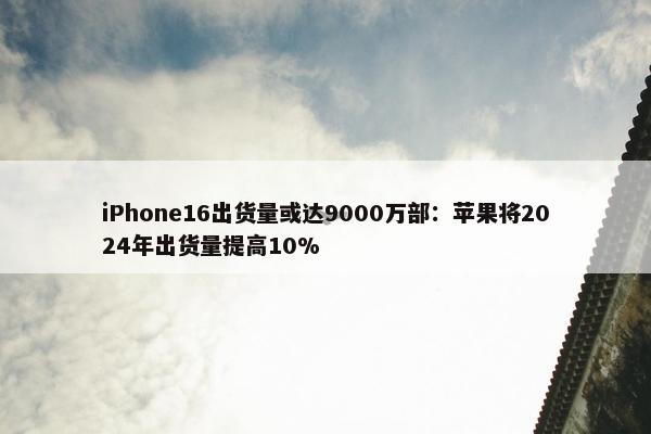 iPhone16出货量或达9000万部：苹果将2024年出货量提高10%