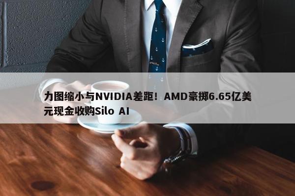 力图缩小与NVIDIA差距！AMD豪掷6.65亿美元现金收购Silo AI