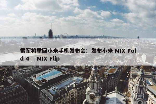 雷军将重回小米手机发布会：发布小米 MIX Fold 4 _ MIX Flip