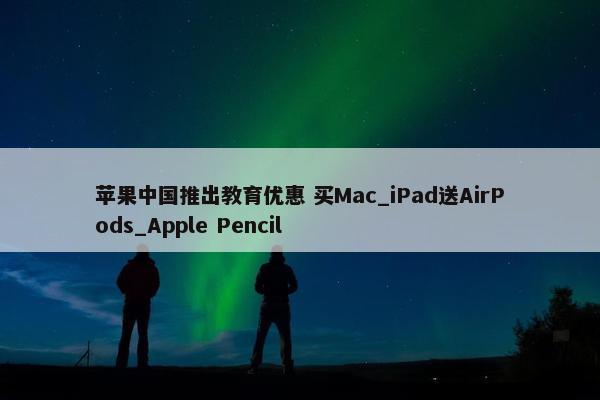 苹果中国推出教育优惠 买Mac_iPad送AirPods_Apple Pencil