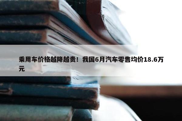 乘用车价格越降越贵！我国6月汽车零售均价18.6万元