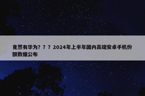 竟然有华为？？？2024年上半年国内高端安卓手机份额数据公布