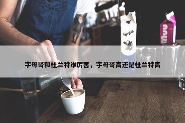 字母哥和杜兰特谁厉害，字母哥高还是杜兰特高