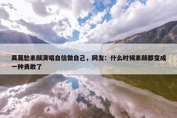 吴莫愁素颜演唱自信做自己，网友：什么时候素颜都变成一种勇敢了