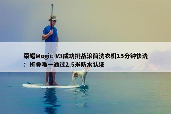 荣耀Magic V3成功挑战滚筒洗衣机15分钟快洗：折叠唯一通过2.5米防水认证