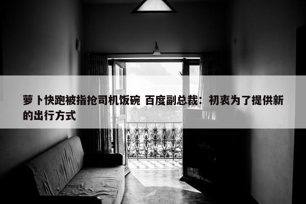 萝卜快跑被指抢司机饭碗 百度副总裁：初衷为了提供新的出行方式