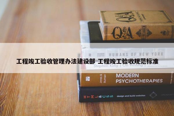 工程竣工验收管理办法建设部 工程竣工验收规范标准