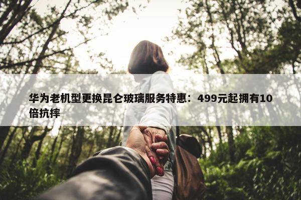 华为老机型更换昆仑玻璃服务特惠：499元起拥有10倍抗摔