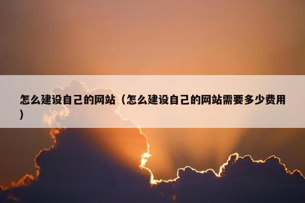 怎么建设自己的网站（怎么建设自己的网站需要多少费用）