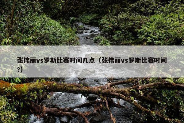 张伟丽vs罗斯比赛时间几点（张伟丽vs罗斯比赛时间?）