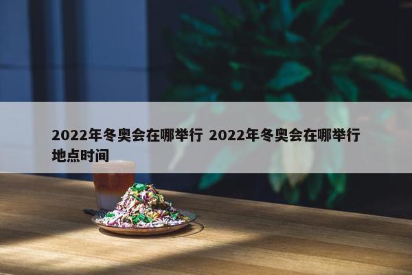 2022年冬奥会在哪举行 2022年冬奥会在哪举行地点时间