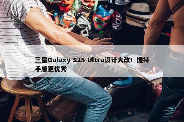 三星Galaxy S25 Ultra设计大改！握持手感更优秀