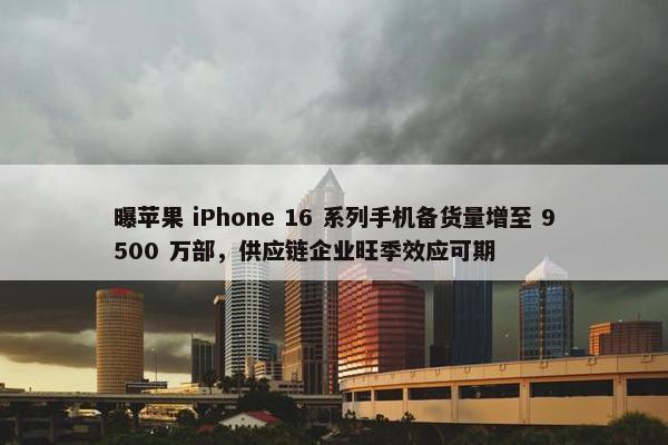 曝苹果 iPhone 16 系列手机备货量增至 9500 万部，供应链企业旺季效应可期