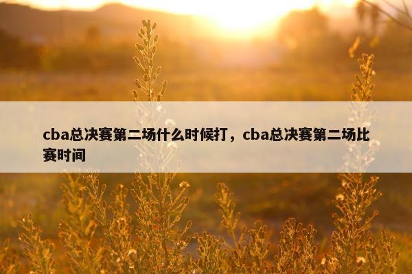 cba总决赛第二场什么时候打，cba总决赛第二场比赛时间