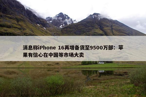 消息称iPhone 16再增备货至9500万部：苹果有信心在中国等市场大卖