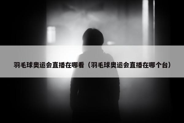 羽毛球奥运会直播在哪看（羽毛球奥运会直播在哪个台）