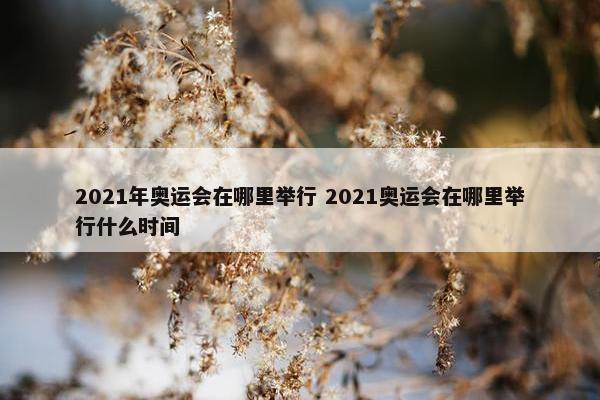 2021年奥运会在哪里举行 2021奥运会在哪里举行什么时间