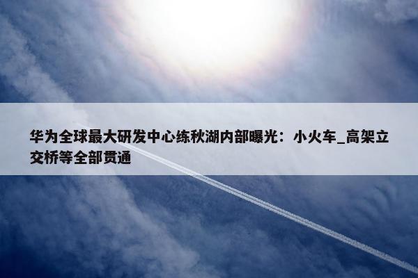 华为全球最大研发中心练秋湖内部曝光：小火车_高架立交桥等全部贯通