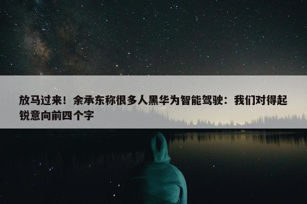 放马过来！余承东称很多人黑华为智能驾驶：我们对得起锐意向前四个字