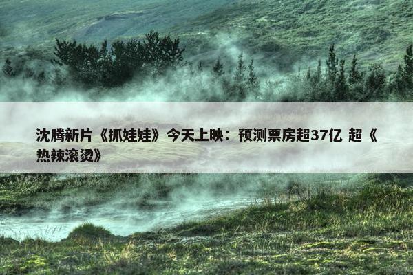 沈腾新片《抓娃娃》今天上映：预测票房超37亿 超《热辣滚烫》