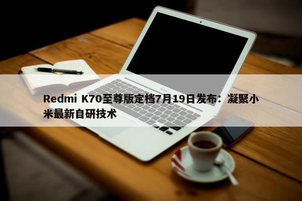 Redmi K70至尊版定档7月19日发布：凝聚小米最新自研技术