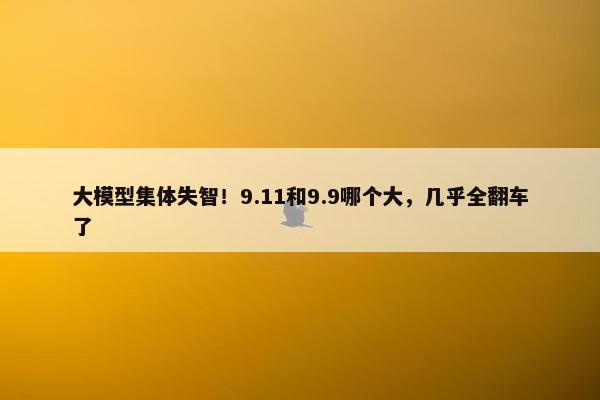 大模型集体失智！9.11和9.9哪个大，几乎全翻车了