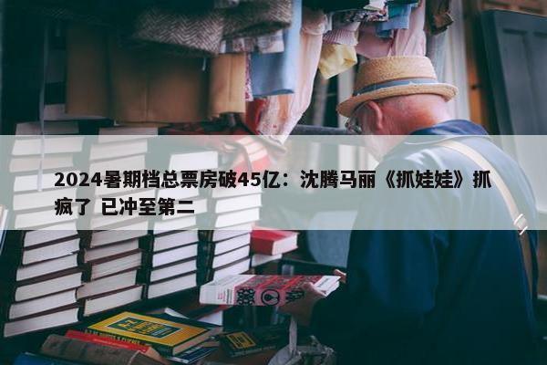 2024暑期档总票房破45亿：沈腾马丽《抓娃娃》抓疯了 已冲至第二