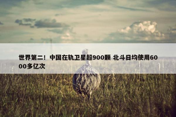 世界第二！中国在轨卫星超900颗 北斗日均使用6000多亿次