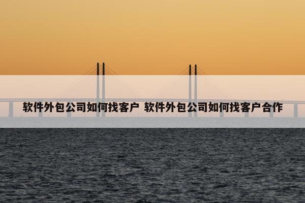 软件外包公司如何找客户 软件外包公司如何找客户合作