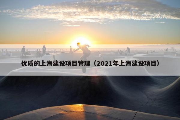 优质的上海建设项目管理（2021年上海建设项目）