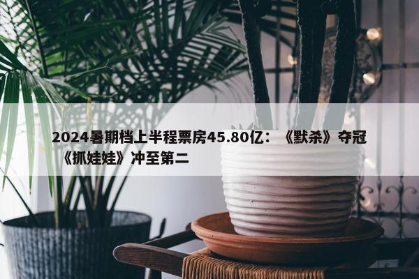 2024暑期档上半程票房45.80亿：《默杀》夺冠 《抓娃娃》冲至第二