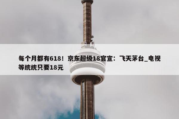 每个月都有618！京东超级18官宣：飞天茅台_电视等统统只要18元