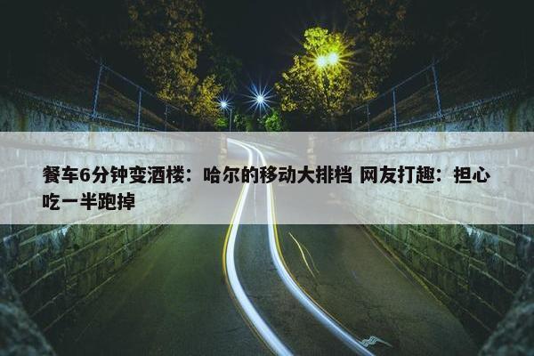 餐车6分钟变酒楼：哈尔的移动大排档 网友打趣：担心吃一半跑掉