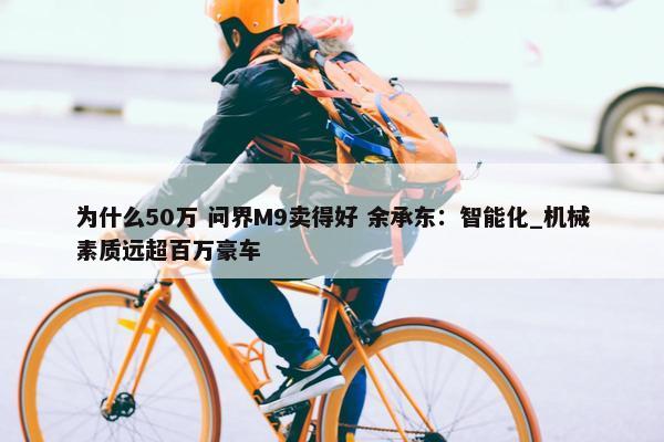 为什么50万 问界M9卖得好 余承东：智能化_机械素质远超百万豪车