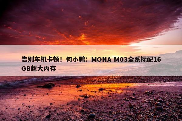 告别车机卡顿！何小鹏：MONA M03全系标配16GB超大内存